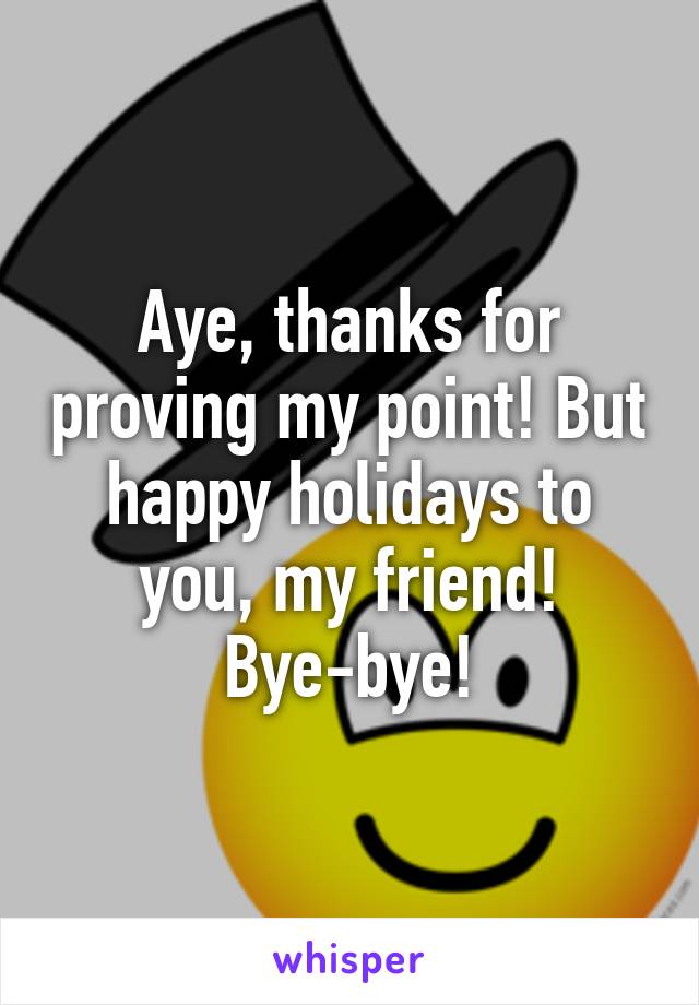 Aye, thanks for proving my point! But happy holidays to you, my friend! Bye-bye!