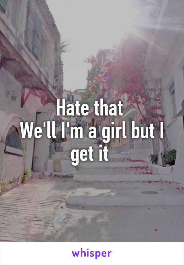 Hate that 
We'll I'm a girl but I get it 