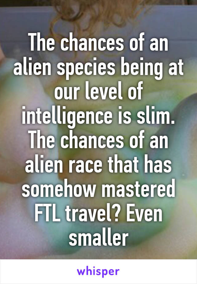 The chances of an alien species being at our level of intelligence is slim. The chances of an alien race that has somehow mastered FTL travel? Even smaller