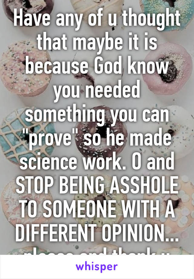 Have any of u thought that maybe it is because God know you needed something you can "prove" so he made science work. O and STOP BEING ASSHOLE TO SOMEONE WITH A DIFFERENT OPINION... please and thank u