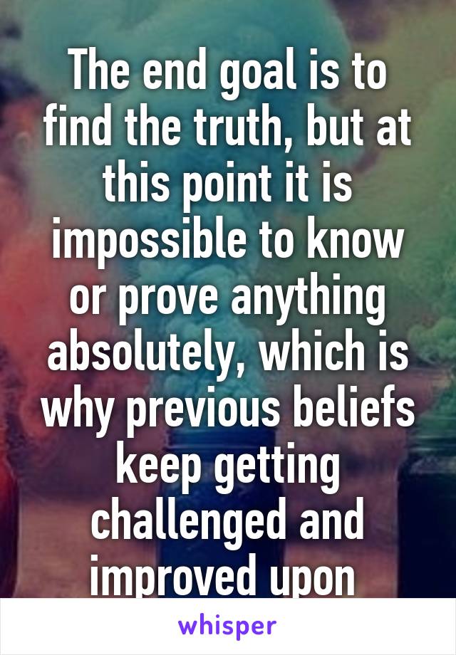 The end goal is to find the truth, but at this point it is impossible to know or prove anything absolutely, which is why previous beliefs keep getting challenged and improved upon 