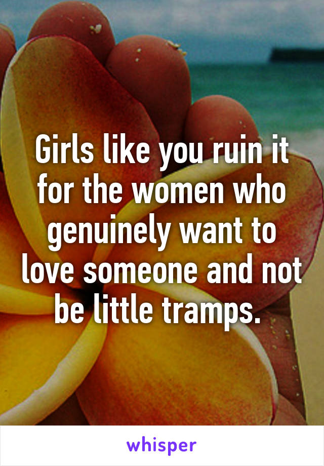 Girls like you ruin it for the women who genuinely want to love someone and not be little tramps. 