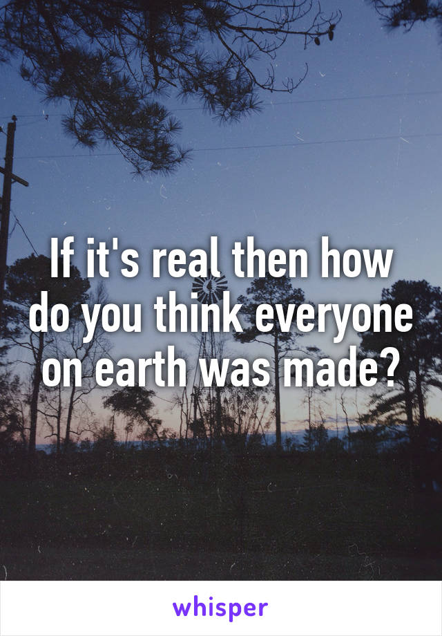 If it's real then how do you think everyone on earth was made?