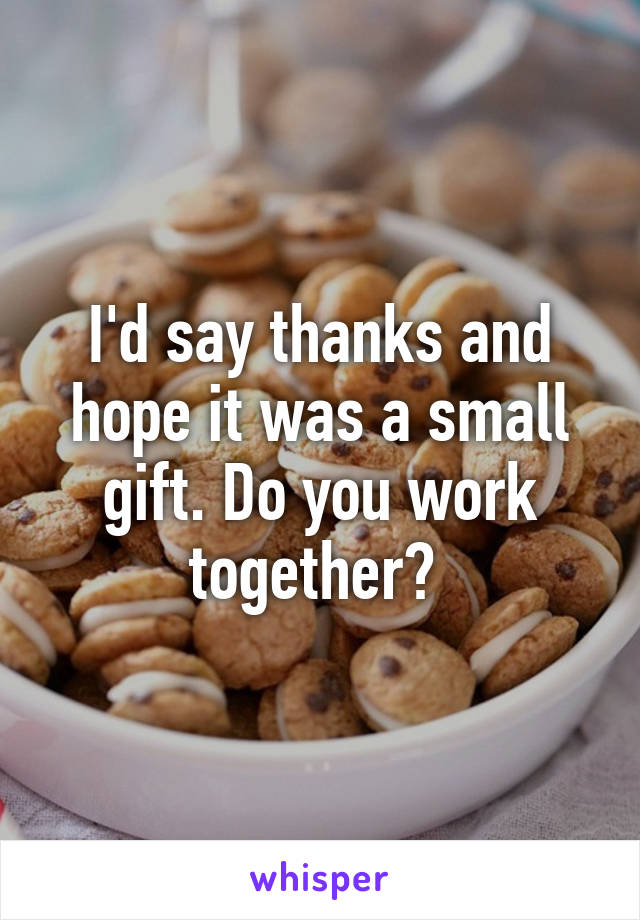 I'd say thanks and hope it was a small gift. Do you work together? 