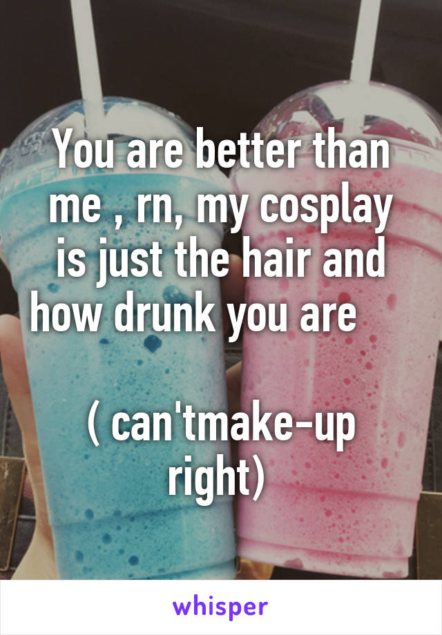 You are better than me , rn, my cosplay is just the hair and how drunk you are           
( can'tmake-up right) 