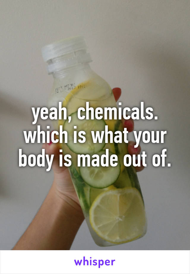 yeah, chemicals. which is what your body is made out of.