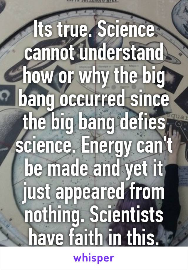 Its true. Science cannot understand how or why the big bang occurred since the big bang defies science. Energy can't be made and yet it just appeared from nothing. Scientists have faith in this.