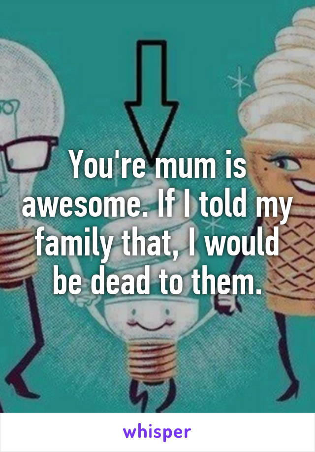 You're mum is awesome. If I told my family that, I would be dead to them.