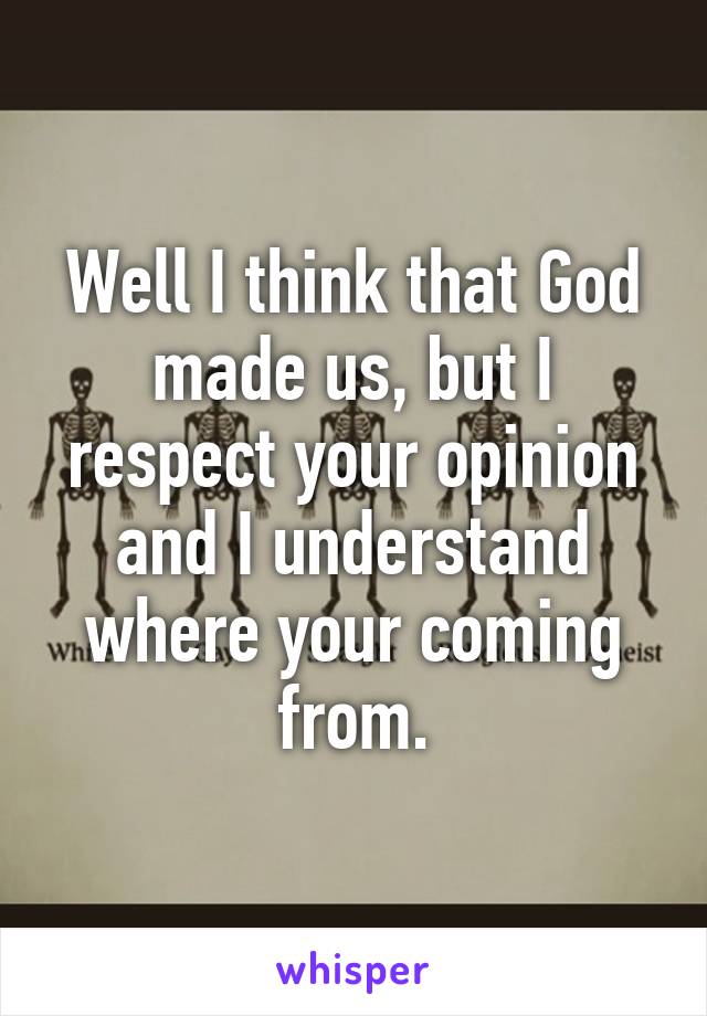 Well I think that God made us, but I respect your opinion and I understand where your coming from.