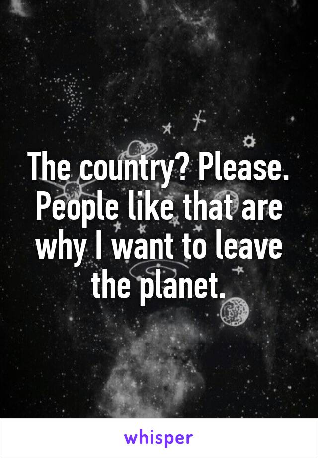 The country? Please. People like that are why I want to leave the planet.