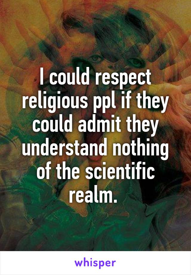 I could respect religious ppl if they could admit they understand nothing of the scientific realm. 