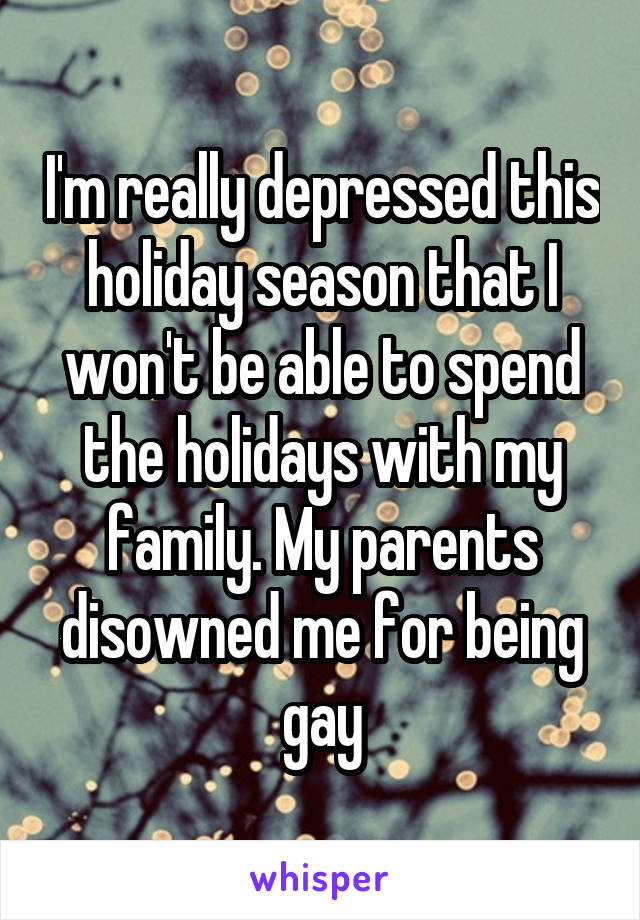 I'm really depressed this holiday season that I won't be able to spend the holidays with my family. My parents disowned me for being gay