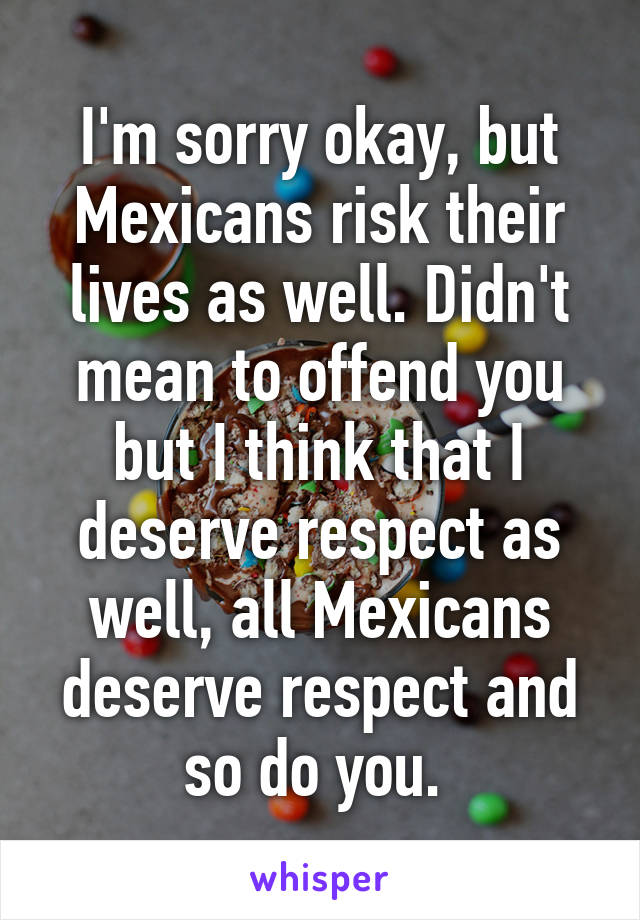 I'm sorry okay, but Mexicans risk their lives as well. Didn't mean to offend you but I think that I deserve respect as well, all Mexicans deserve respect and so do you. 