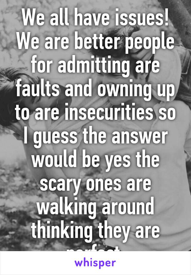 We all have issues! We are better people for admitting are faults and owning up to are insecurities so I guess the answer would be yes the scary ones are walking around thinking they are perfect.