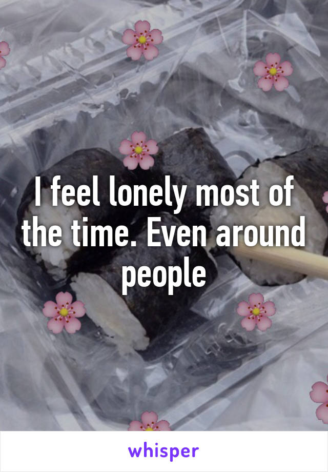 I feel lonely most of the time. Even around people