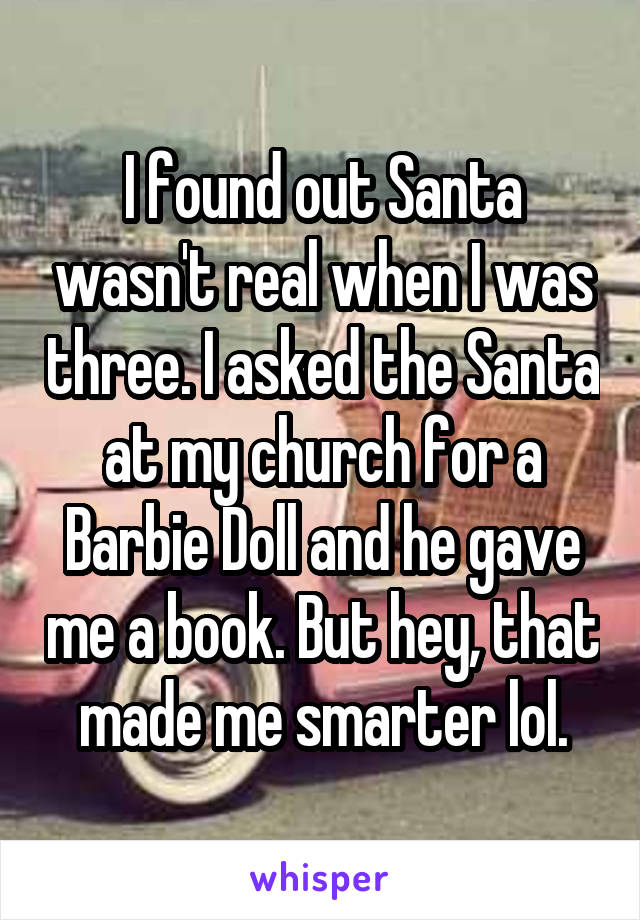 I found out Santa wasn't real when I was three. I asked the Santa at my church for a Barbie Doll and he gave me a book. But hey, that made me smarter lol.