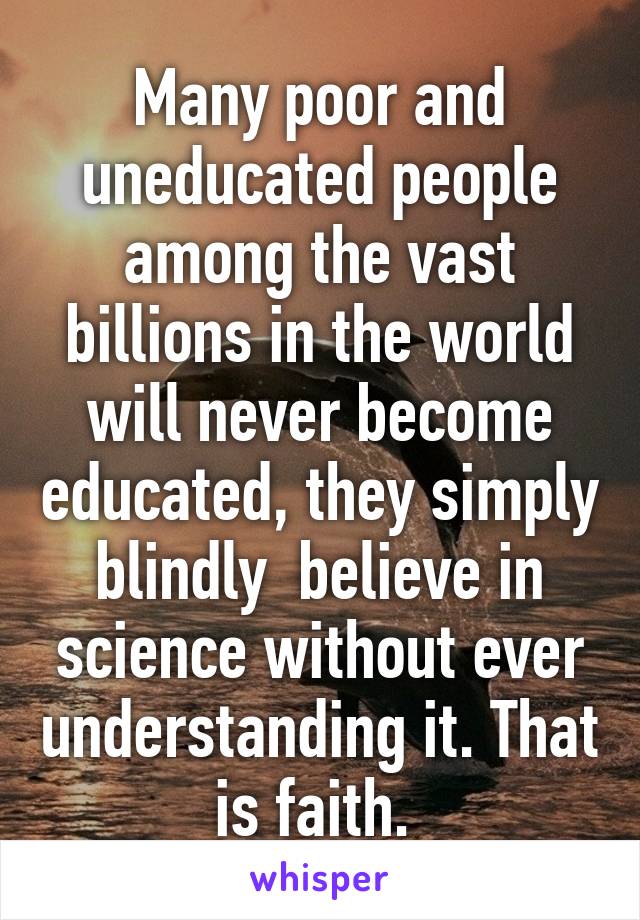 Many poor and uneducated people among the vast billions in the world will never become educated, they simply blindly  believe in science without ever understanding it. That is faith. 