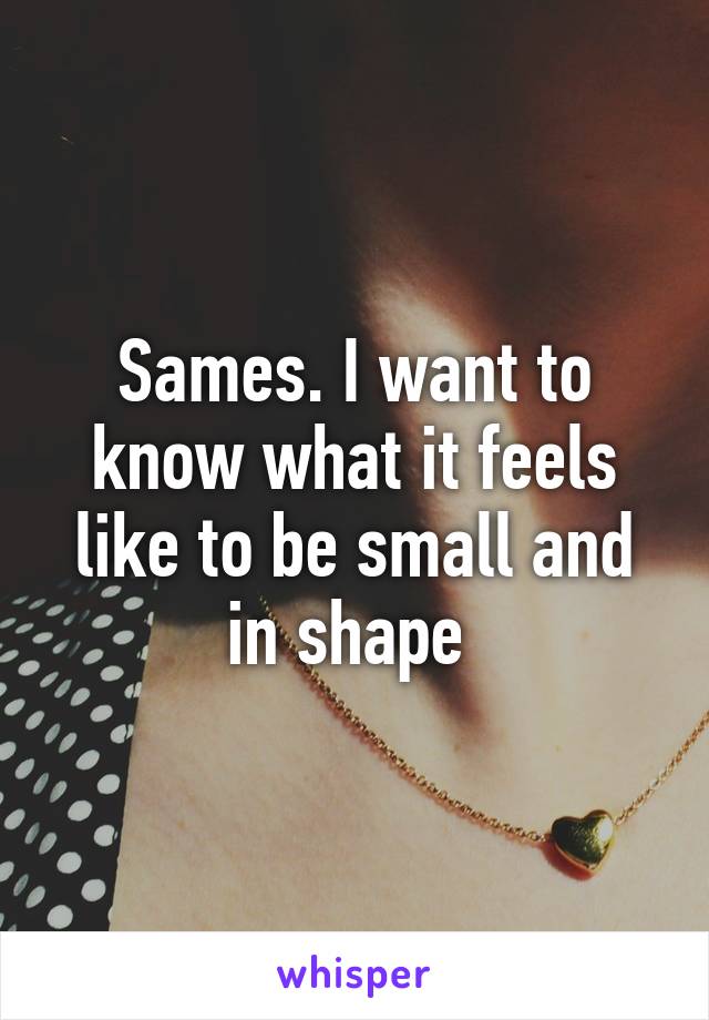 Sames. I want to know what it feels like to be small and in shape 