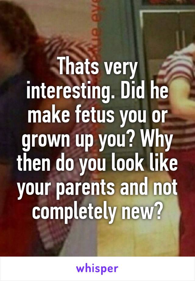 Thats very interesting. Did he make fetus you or grown up you? Why then do you look like your parents and not completely new?