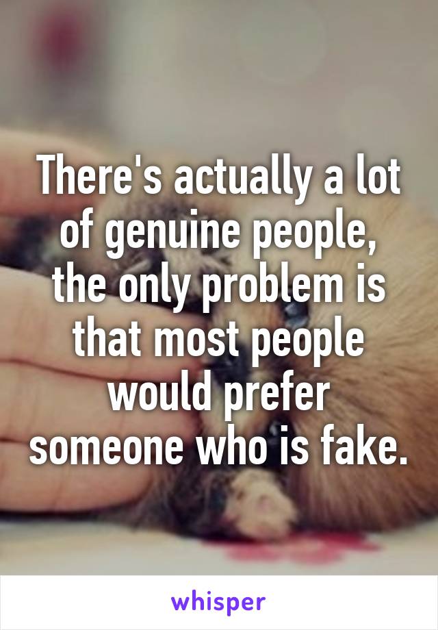 There's actually a lot of genuine people, the only problem is that most people would prefer someone who is fake.