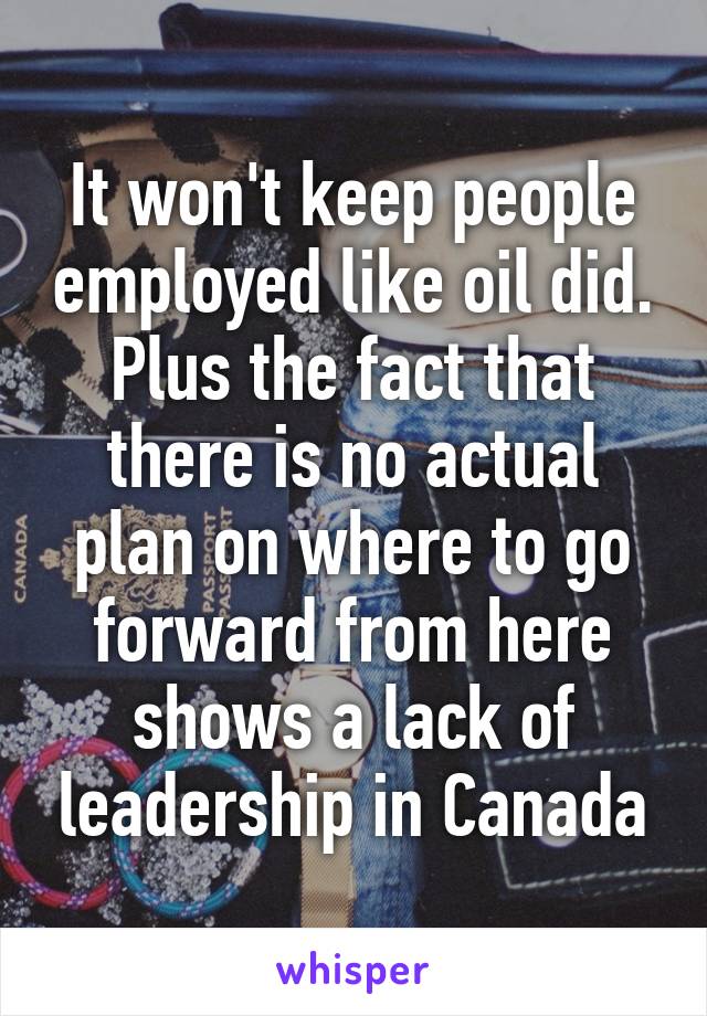 It won't keep people employed like oil did. Plus the fact that there is no actual plan on where to go forward from here shows a lack of leadership in Canada