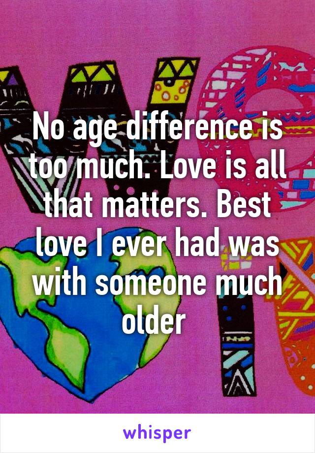 No age difference is too much. Love is all that matters. Best love I ever had was with someone much older 