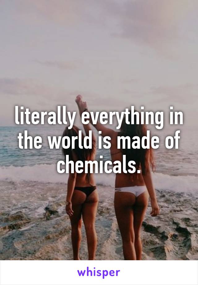 literally everything in the world is made of chemicals.