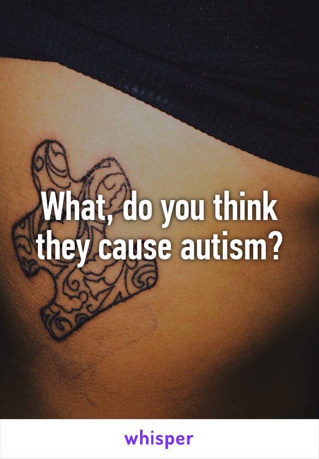 What, do you think they cause autism?