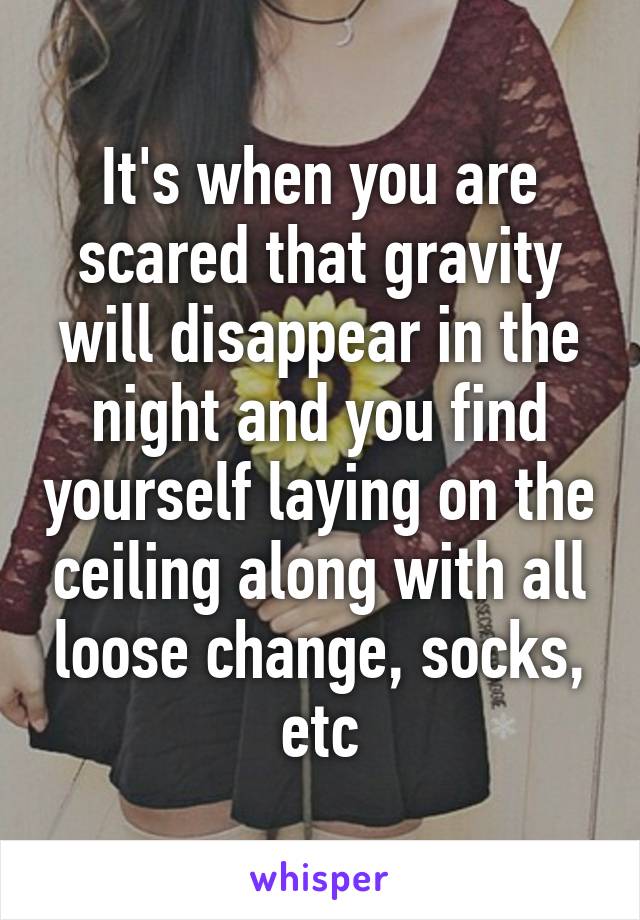 It's when you are scared that gravity will disappear in the night and you find yourself laying on the ceiling along with all loose change, socks, etc
