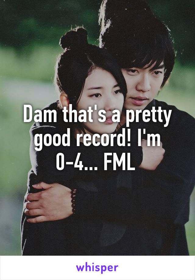Dam that's a pretty good record! I'm 0-4... FML 