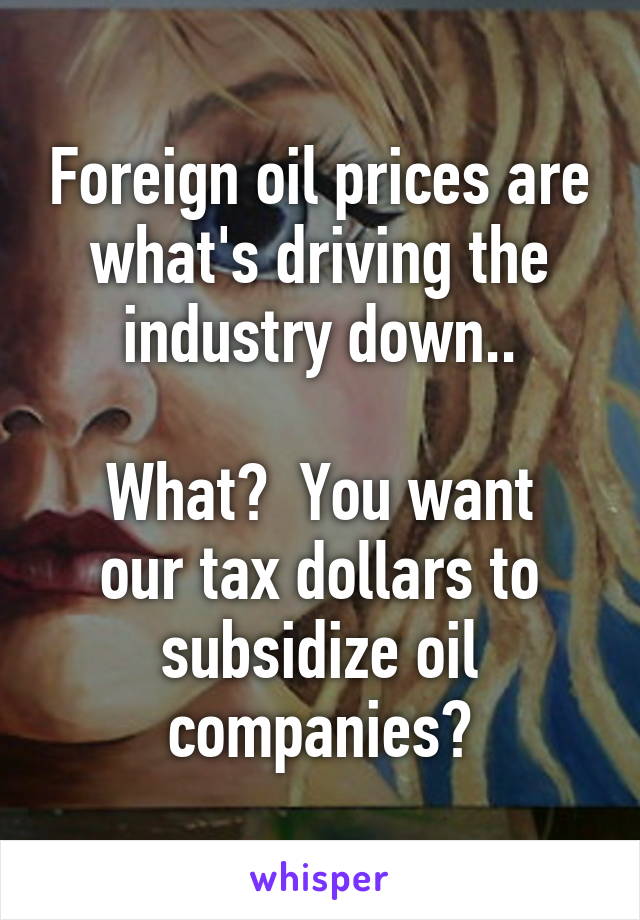 Foreign oil prices are what's driving the industry down..

What?  You want our tax dollars to subsidize oil companies?