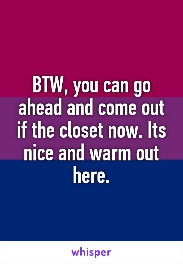 BTW, you can go ahead and come out if the closet now. Its nice and warm out here.