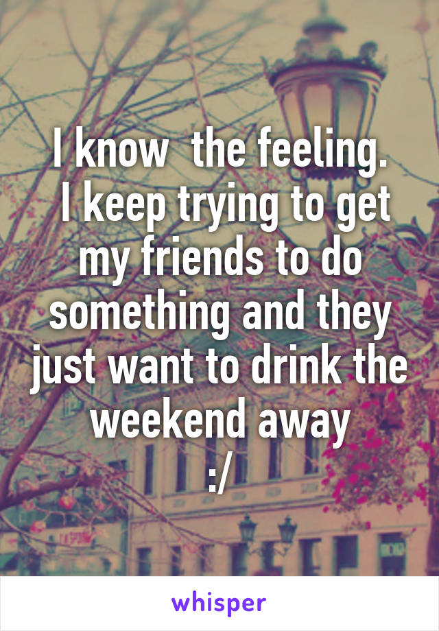 I know  the feeling.
 I keep trying to get my friends to do something and they just want to drink the weekend away
:/