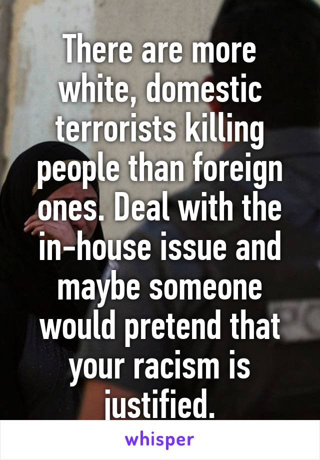 There are more white, domestic terrorists killing people than foreign ones. Deal with the in-house issue and maybe someone would pretend that your racism is justified.