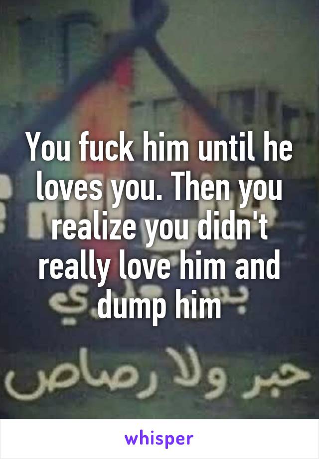 You fuck him until he loves you. Then you realize you didn't really love him and dump him