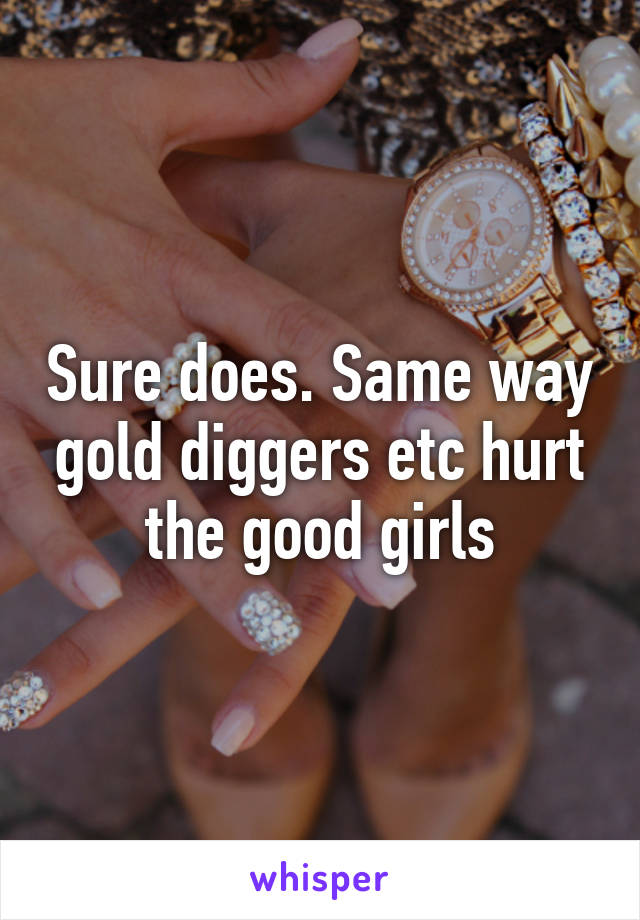 Sure does. Same way gold diggers etc hurt the good girls