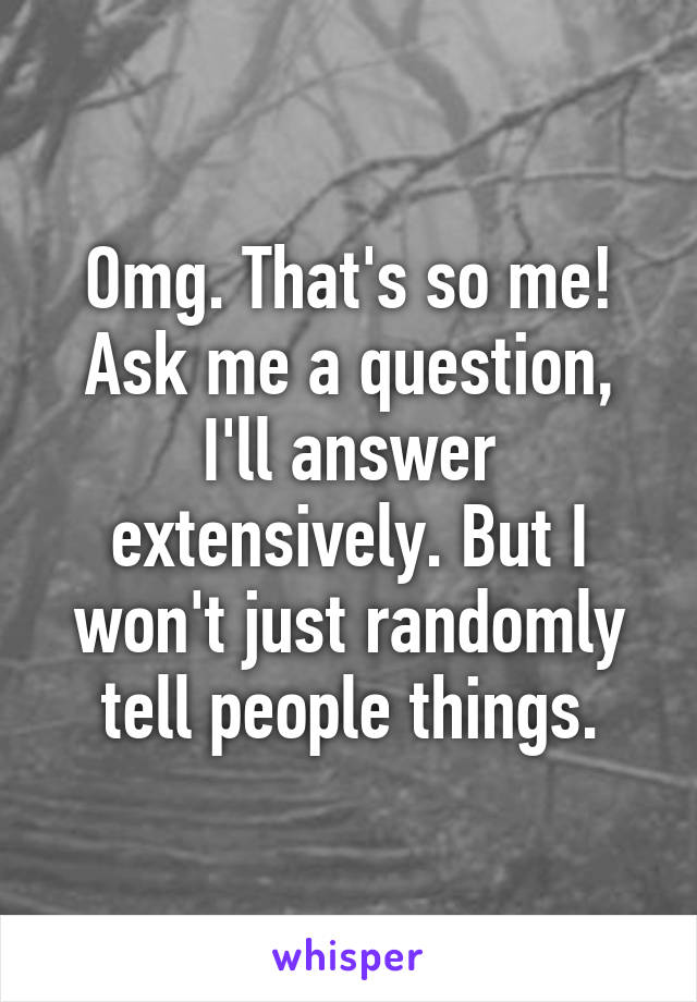 Omg. That's so me! Ask me a question, I'll answer extensively. But I won't just randomly tell people things.