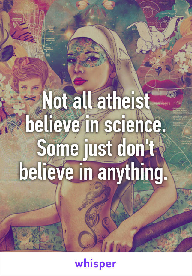 Not all atheist believe in science. Some just don't believe in anything. 