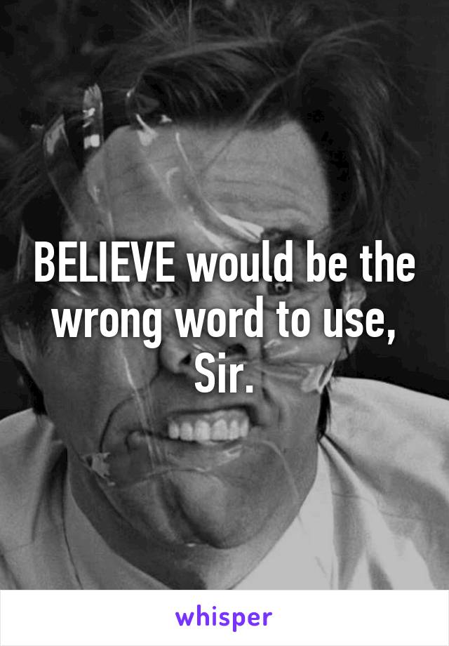 BELIEVE would be the wrong word to use, Sir.