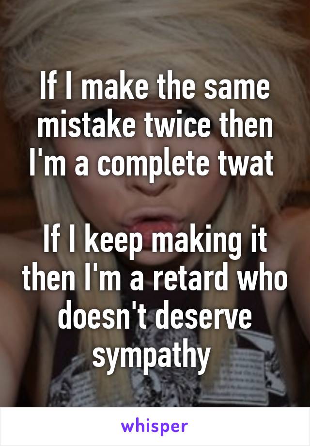 If I make the same mistake twice then I'm a complete twat 

If I keep making it then I'm a retard who doesn't deserve sympathy 