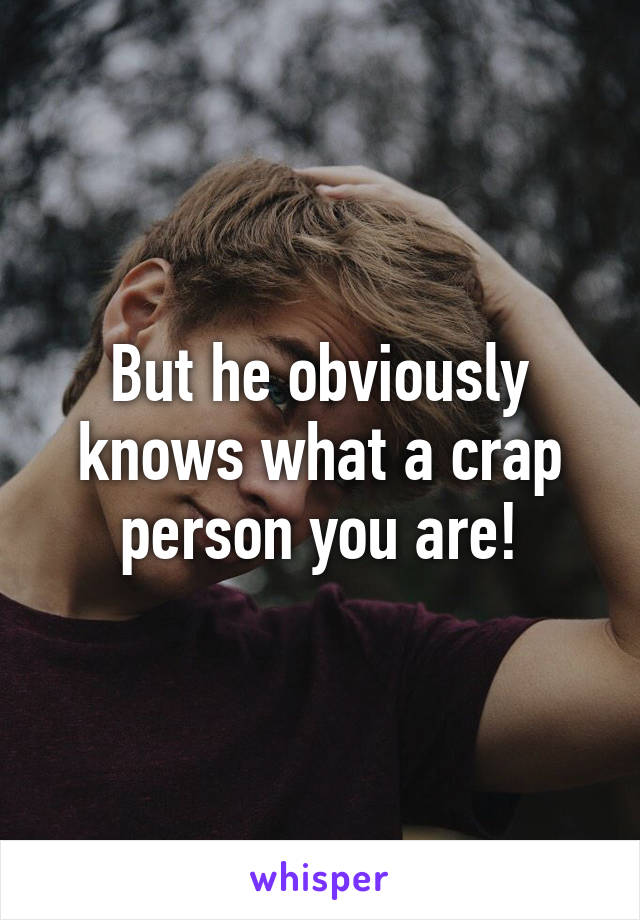 But he obviously knows what a crap person you are!