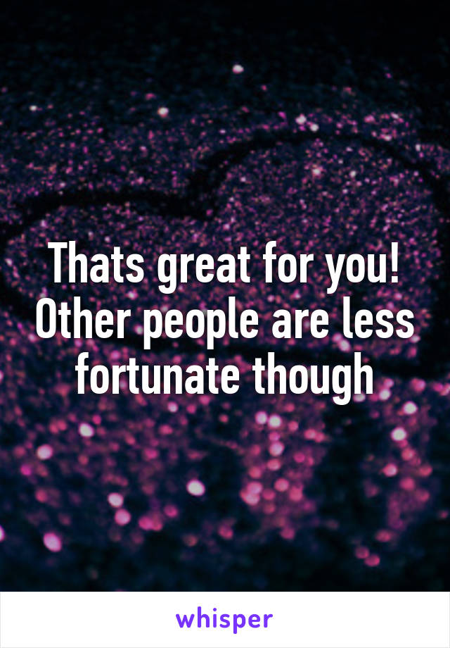 Thats great for you! Other people are less fortunate though