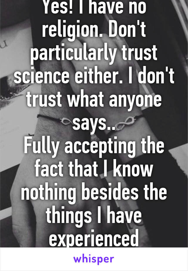 Yes! I have no religion. Don't particularly trust science either. I don't trust what anyone says..
Fully accepting the fact that I know nothing besides the things I have experienced personally.