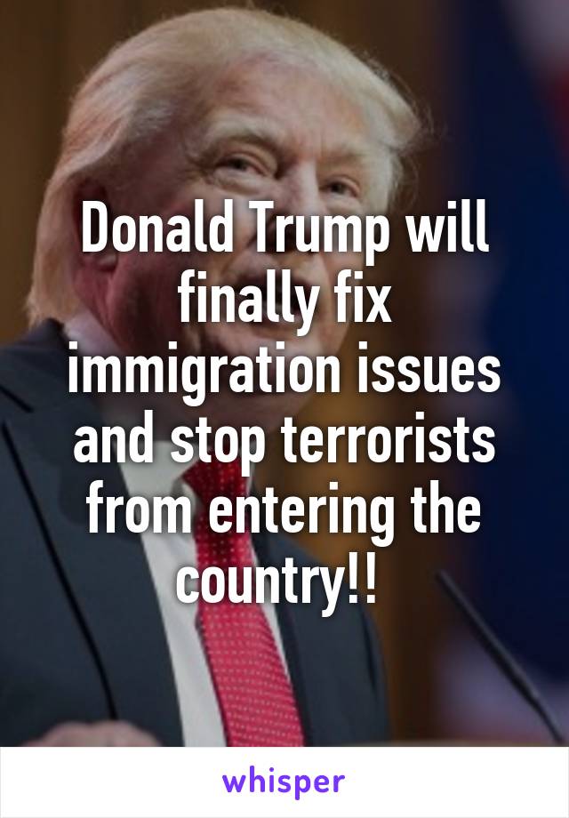Donald Trump will finally fix immigration issues and stop terrorists from entering the country!! 