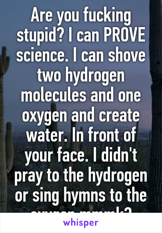 Are you fucking stupid? I can PROVE science. I can shove two hydrogen molecules and one oxygen and create water. In front of your face. I didn't pray to the hydrogen or sing hymns to the oxygen mmmk?