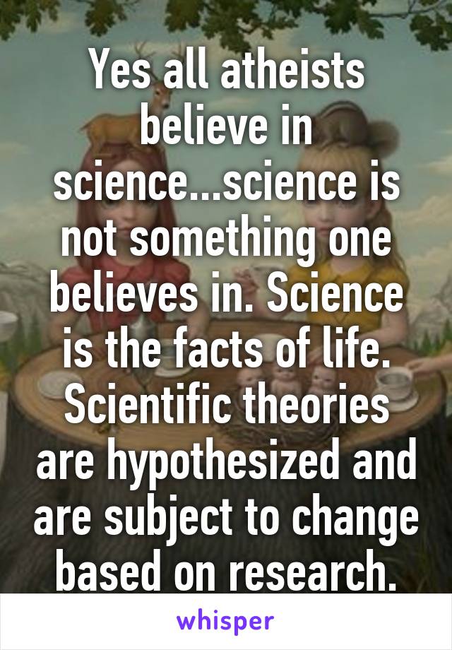 Yes all atheists believe in science...science is not something one believes in. Science is the facts of life. Scientific theories are hypothesized and are subject to change based on research.