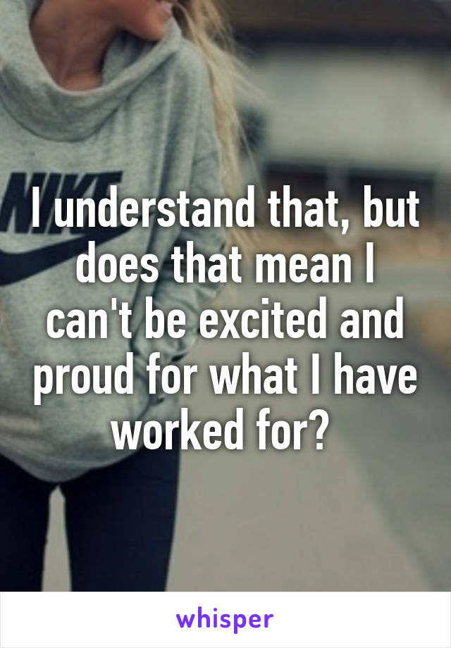 I understand that, but does that mean I can't be excited and proud for what I have worked for? 
