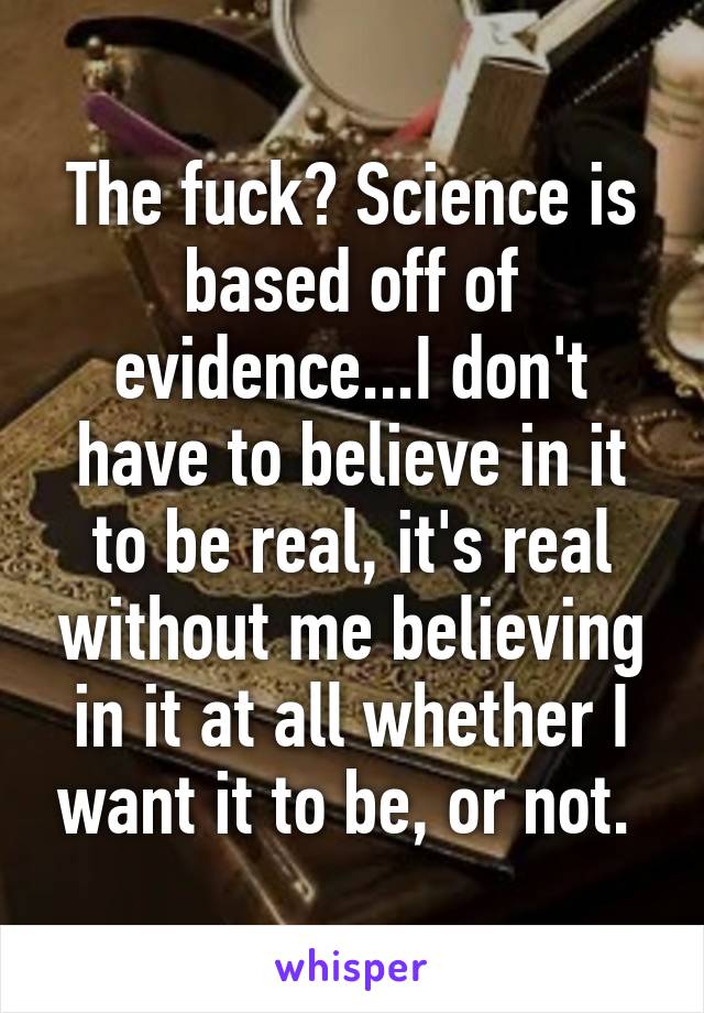 The fuck? Science is based off of evidence...I don't have to believe in it to be real, it's real without me believing in it at all whether I want it to be, or not. 