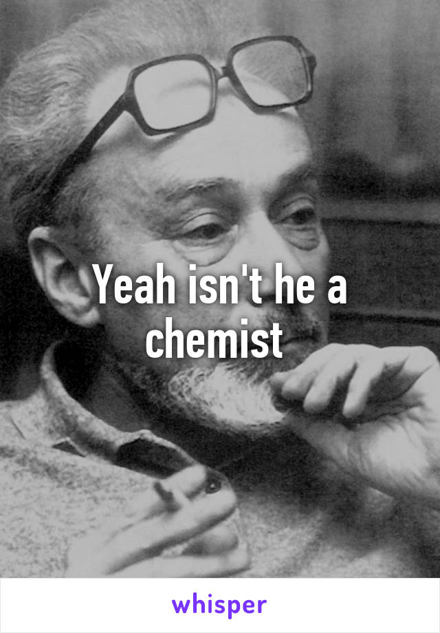 Yeah isn't he a chemist 