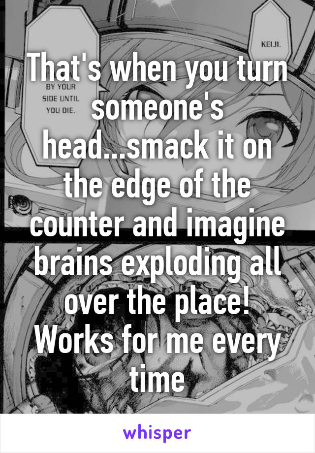 That's when you turn someone's head...smack it on the edge of the counter and imagine brains exploding all over the place! Works for me every time